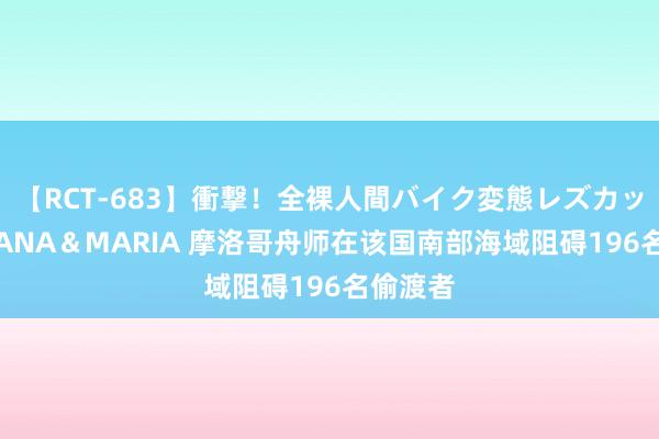 【RCT-683】衝撃！全裸人間バイク変態レズカップル HANA＆MARIA 摩洛哥舟师在该国南部海域阻碍196名偷渡者
