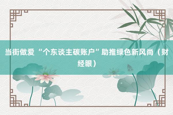 当街做爱 “个东谈主碳账户”助推绿色新风尚（财经眼）