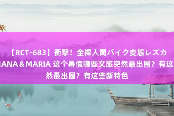 【RCT-683】衝撃！全裸人間バイク変態レズカップル HANA＆MARIA 这个暑假哪些文旅突然最出圈？有这些新特色