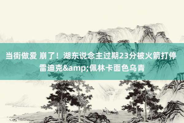 当街做爱 崩了！湖东说念主过期23分被火箭打停 雷迪克&佩林卡面色乌青