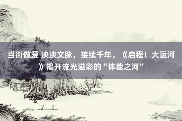 当街做爱 泱泱文脉，接续千年，《启程！大运河》揭开流光溢彩的“体裁之河”