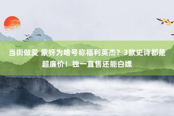 当街做爱 蒙犽为啥号称福利英杰？3款史诗都是超廉价！独一直售还能白嫖