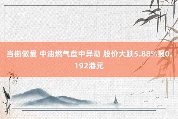 当街做爱 中油燃气盘中异动 股价大跌5.88%报0.192港元