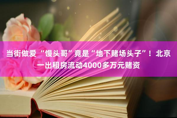 当街做爱 “馒头哥”竟是“地下赌场头子”！北京一出租房流动4000多万元赌资