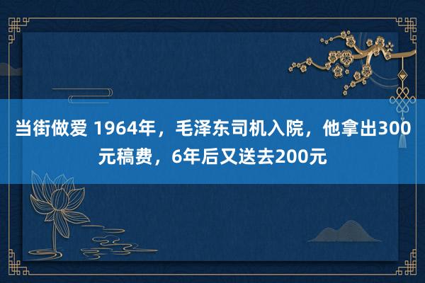 当街做爱 1964年，毛泽东司机入院，他拿出300元稿费，6年后又送去200元