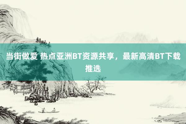 当街做爱 热点亚洲BT资源共享，最新高清BT下载推选