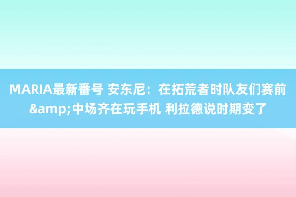 MARIA最新番号 安东尼：在拓荒者时队友们赛前&中场齐在玩手机 利拉德说时期变了