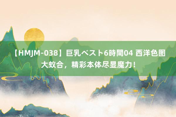 【HMJM-038】巨乳ベスト6時間04 西洋色图大蚁合，精彩本体尽显魔力！