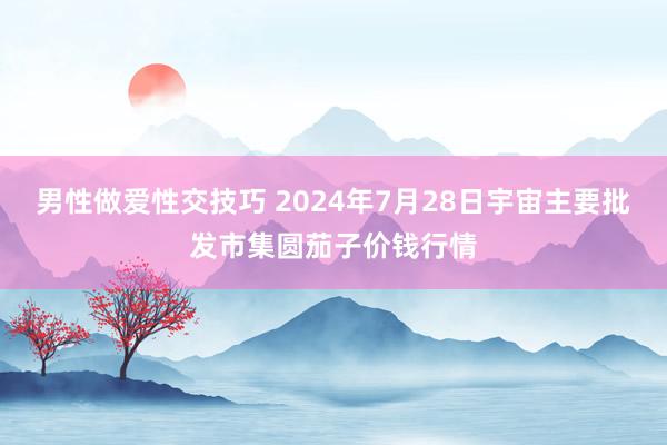 男性做爱性交技巧 2024年7月28日宇宙主要批发市集圆茄子价钱行情