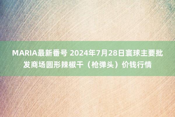 MARIA最新番号 2024年7月28日寰球主要批发商场圆形辣椒干（枪弹头）价钱行情