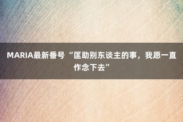 MARIA最新番号 “匡助别东谈主的事，我愿一直作念下去”
