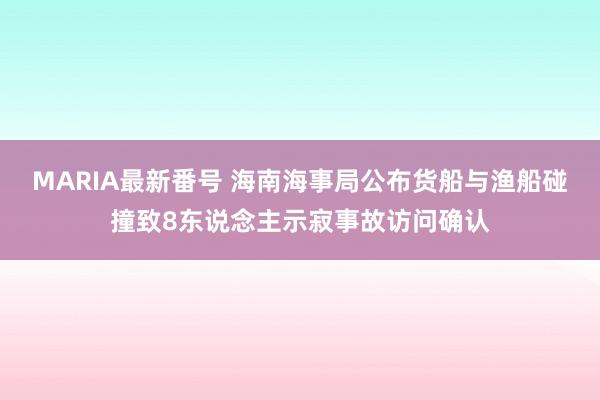 MARIA最新番号 海南海事局公布货船与渔船碰撞致8东说念主示寂事故访问确认