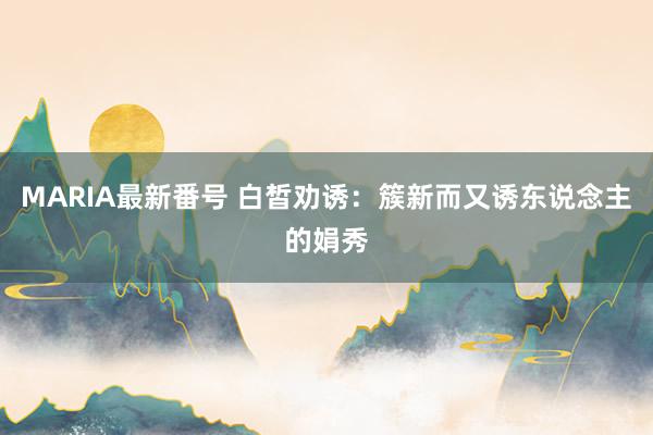 MARIA最新番号 白皙劝诱：簇新而又诱东说念主的娟秀