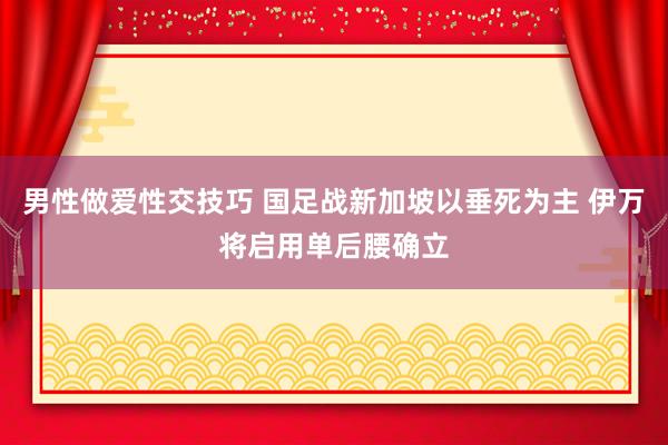 男性做爱性交技巧 国足战新加坡以垂死为主 伊万将启用单后腰确立