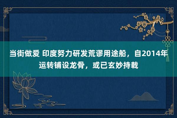 当街做爱 印度努力研发荒谬用途船，自2014年运转铺设龙骨，或已玄妙持戟