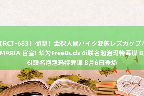 【RCT-683】衝撃！全裸人間バイク変態レズカップル HANA＆MARIA 官宣! 华为FreeBuds 6i联名泡泡玛特筹谋 8月6日登场