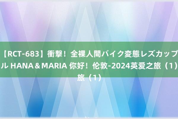 【RCT-683】衝撃！全裸人間バイク変態レズカップル HANA＆MARIA 你好！伦敦-2024英爱之旅（1）