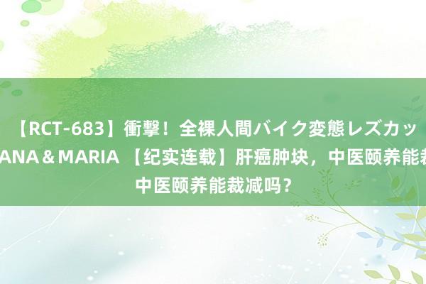 【RCT-683】衝撃！全裸人間バイク変態レズカップル HANA＆MARIA 【纪实连载】肝癌肿块，中医颐养能裁减吗？