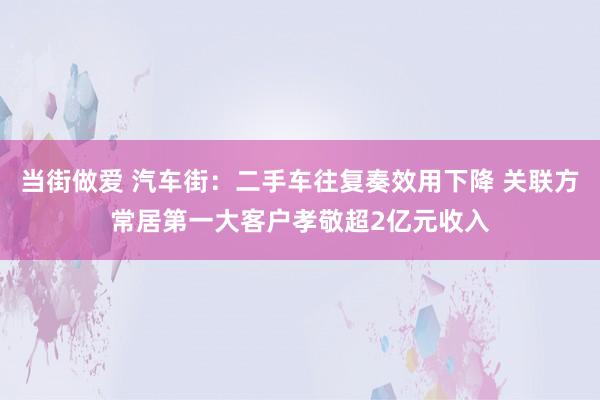 当街做爱 汽车街：二手车往复奏效用下降 关联方常居第一大客户孝敬超2亿元收入