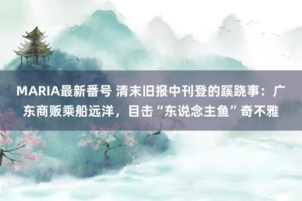 MARIA最新番号 清末旧报中刊登的蹊跷事：广东商贩乘船远洋，目击“东说念主鱼”奇不雅