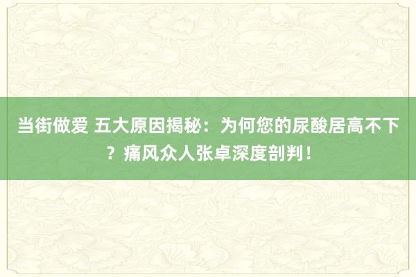 当街做爱 五大原因揭秘：为何您的尿酸居高不下？痛风众人张卓深度剖判！