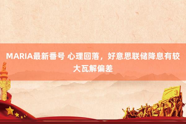 MARIA最新番号 心理回落，好意思联储降息有较大瓦解偏差