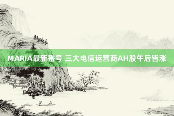 MARIA最新番号 三大电信运营商AH股午后皆涨
