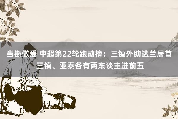 当街做爱 中超第22轮跑动榜：三镇外助达兰居首 三镇、亚泰各有两东谈主进前五
