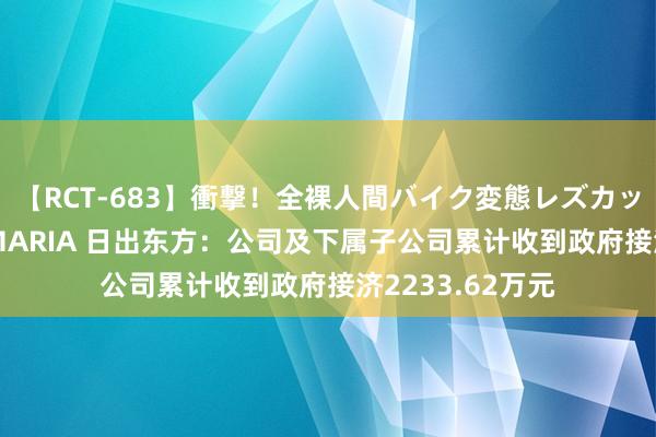 【RCT-683】衝撃！全裸人間バイク変態レズカップル HANA＆MARIA 日出东方：公司及下属子公司累计收到政府接济2233.62万元