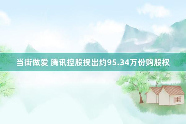 当街做爱 腾讯控股授出约95.34万份购股权