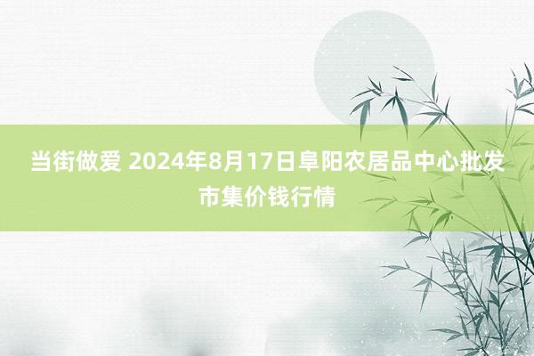 当街做爱 2024年8月17日阜阳农居品中心批发市集价钱行情
