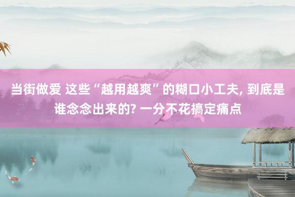 当街做爱 这些“越用越爽”的糊口小工夫， 到底是谁念念出来的? 一分不花搞定痛点