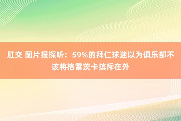 肛交 图片报探听：59%的拜仁球迷以为俱乐部不该将格雷茨卡摈斥在外