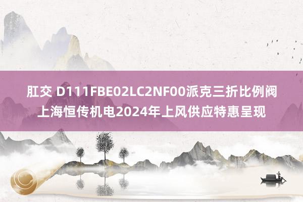 肛交 D111FBE02LC2NF00派克三折比例阀上海恒传机电2024年上风供应特惠呈现