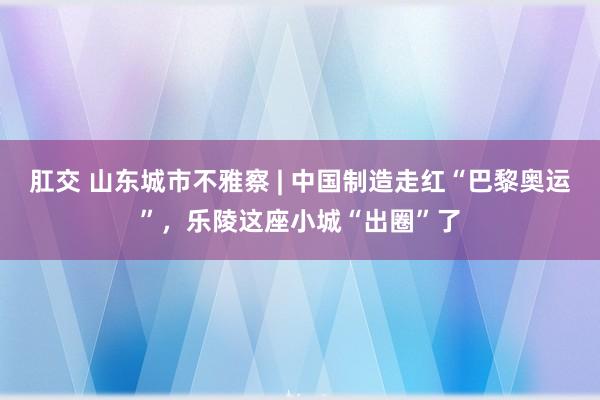 肛交 山东城市不雅察 | 中国制造走红“巴黎奥运”，乐陵这座小城“出圈”了