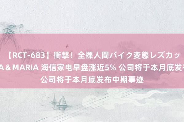 【RCT-683】衝撃！全裸人間バイク変態レズカップル HANA＆MARIA 海信家电早盘涨近5% 公司将于本月底发布中期事迹