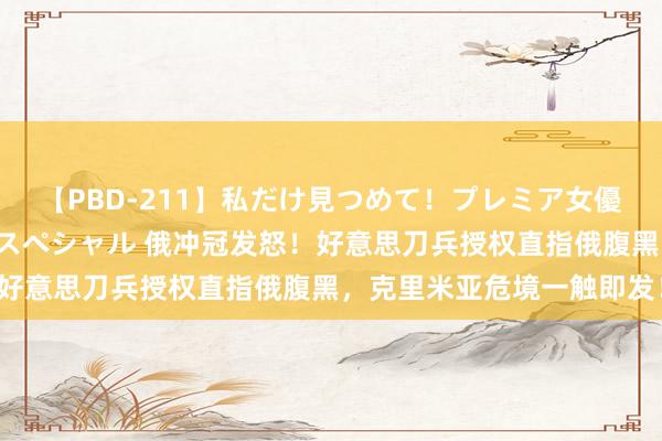【PBD-211】私だけ見つめて！プレミア女優と主観でセックス8時間スペシャル 俄冲冠发怒！好意思刀兵授权直指俄腹黑，克里米亚危境一触即发！