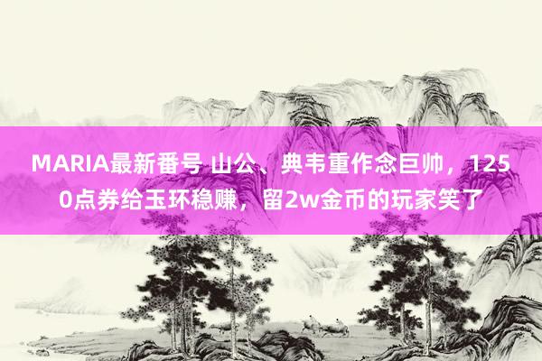 MARIA最新番号 山公、典韦重作念巨帅，1250点券给玉环稳赚，留2w金币的玩家笑了