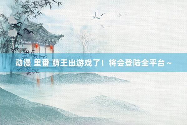 动漫 里番 萌王出游戏了！将会登陆全平台～
