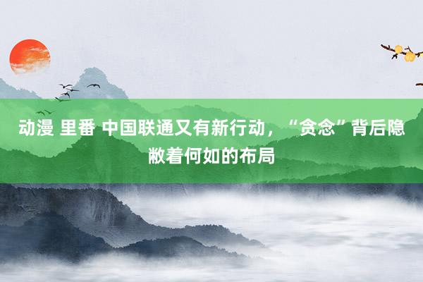 动漫 里番 中国联通又有新行动，“贪念”背后隐敝着何如的布局
