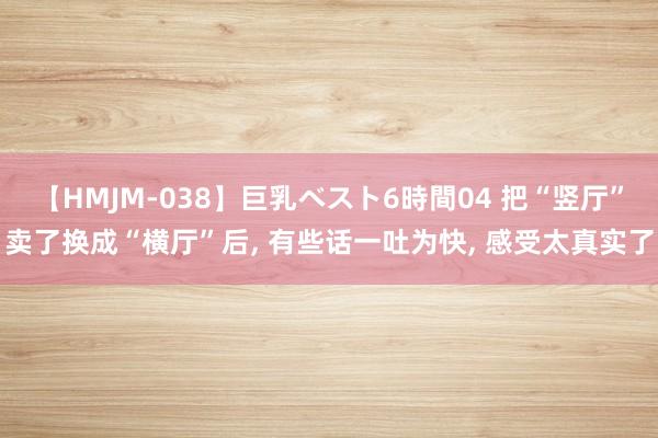 【HMJM-038】巨乳ベスト6時間04 把“竖厅”卖了换成“横厅”后， 有些话一吐为快， 感受太真实了