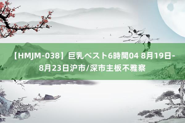 【HMJM-038】巨乳ベスト6時間04 8月19日-8月23日沪市/深市主板不雅察