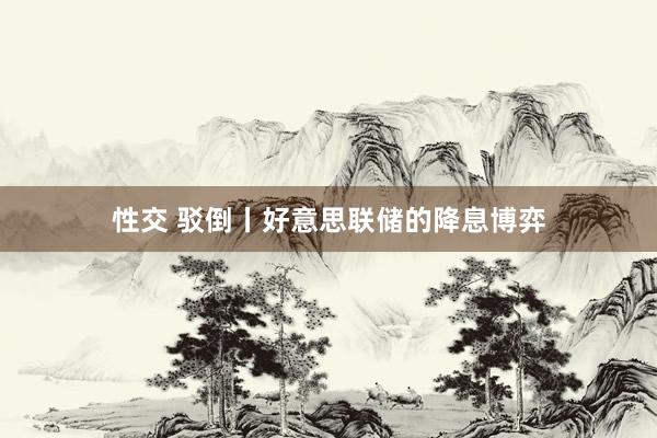 性交 驳倒丨好意思联储的降息博弈