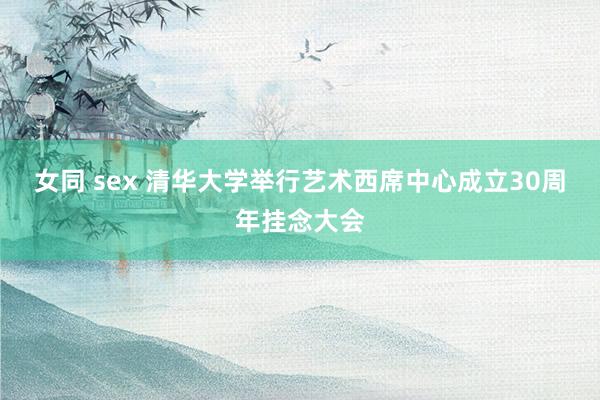 女同 sex 清华大学举行艺术西席中心成立30周年挂念大会