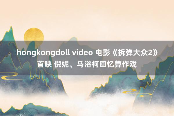 hongkongdoll video 电影《拆弹大众2》首映 倪妮、马浴柯回忆算作戏