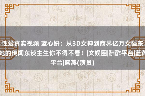 性爱真实视频 蓝心妍：从3D女神到商界亿万女强东谈主，她的传闻东谈主生你不得不看！|文娱圈|酬酢平台|蓝燕(演员)