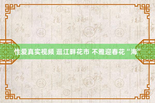性爱真实视频 逛江畔花市 不雅迎春花“海”