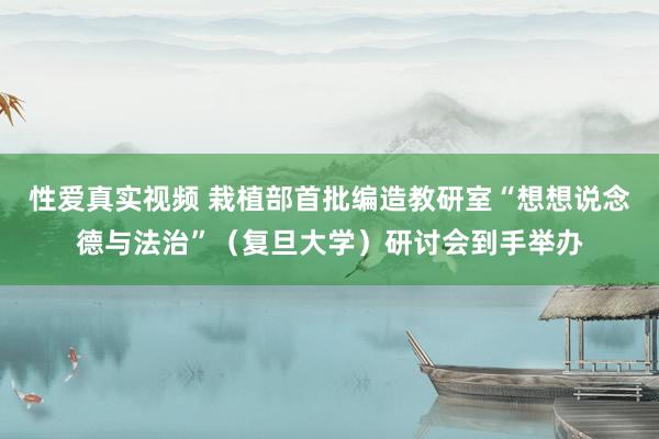 性爱真实视频 栽植部首批编造教研室“想想说念德与法治”（复旦大学）研讨会到手举办