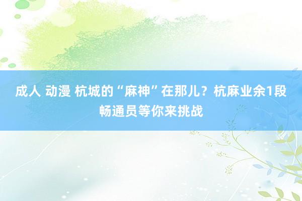成人 动漫 杭城的“麻神”在那儿？杭麻业余1段畅通员等你来挑战