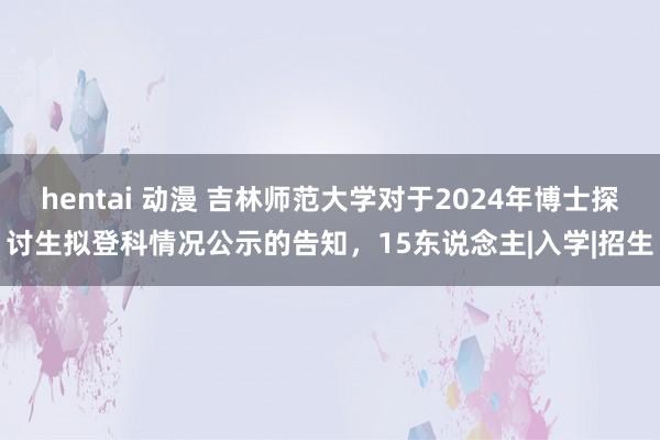 hentai 动漫 吉林师范大学对于2024年博士探讨生拟登科情况公示的告知，15东说念主|入学|招生